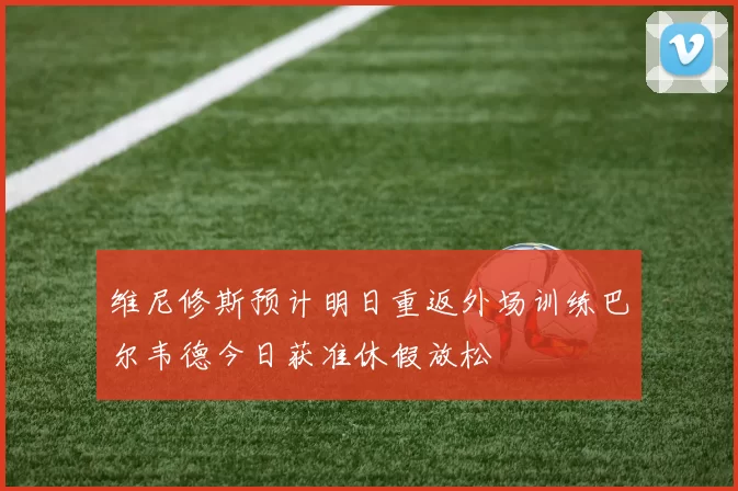 维尼修斯预计明日重返外场训练巴尔韦德今日获准休假放松