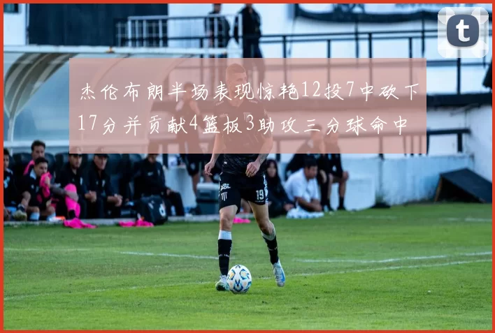 杰伦布朗半场表现惊艳12投7中砍下17分并贡献4篮板3助攻三分球命中率高达75