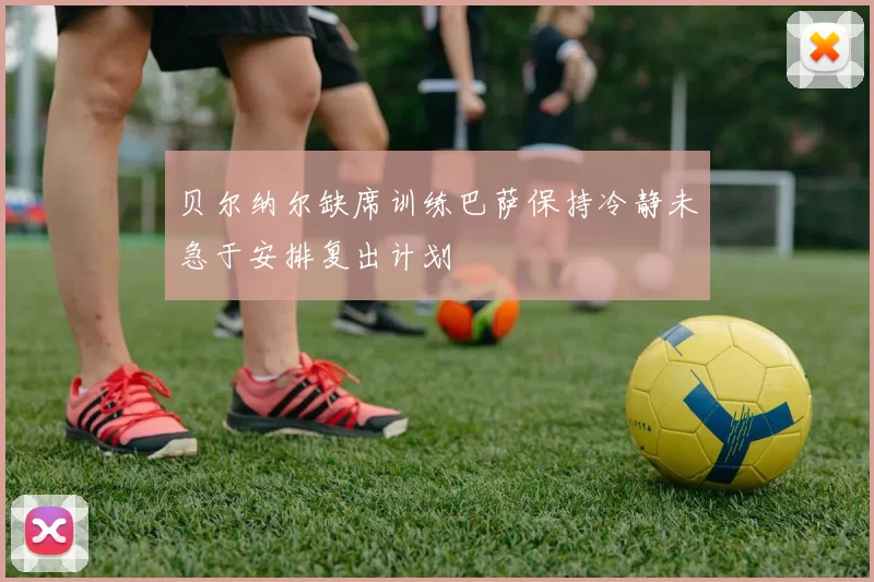 贝尔纳尔缺席训练巴萨保持冷静未急于安排复出计划