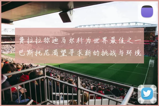费拉拉称迪马尔科为世界最佳之一巴斯托尼渴望寻求新的挑战与环境