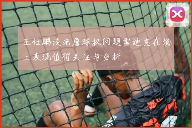 王仕鹏谈老詹球权问题雷迪克在场上表现值得关注与分析