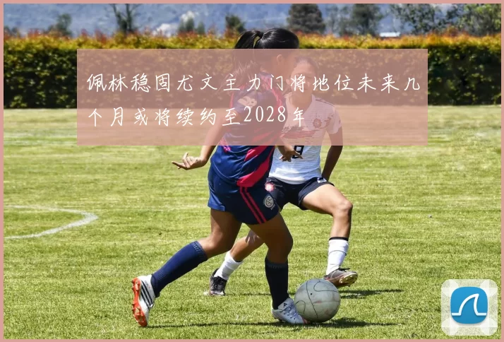 佩林稳固尤文主力门将地位未来几个月或将续约至2028年