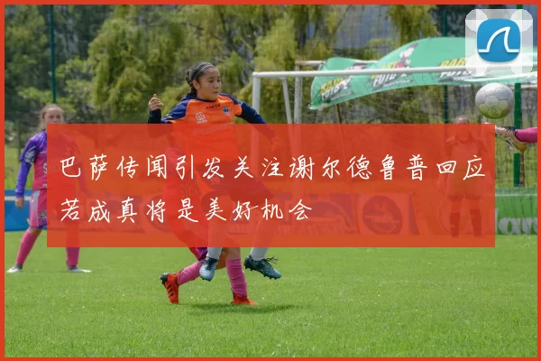 巴萨传闻引发关注谢尔德鲁普回应若成真将是美好机会