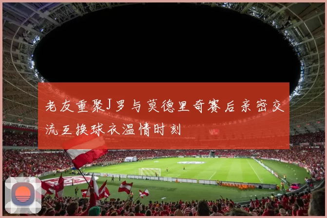 老友重聚J罗与莫德里奇赛后亲密交流互换球衣温情时刻