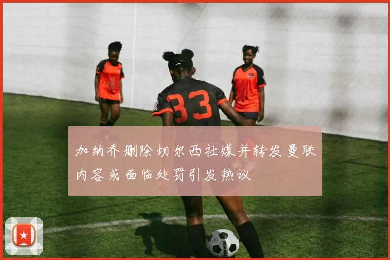 加纳乔删除切尔西社媒并转发曼联内容或面临处罚引发热议