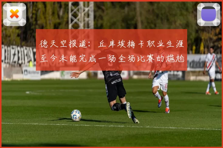 德天空报道：丘库埃梅卡职业生涯至今未能完成一场全场比赛的尴尬纪录