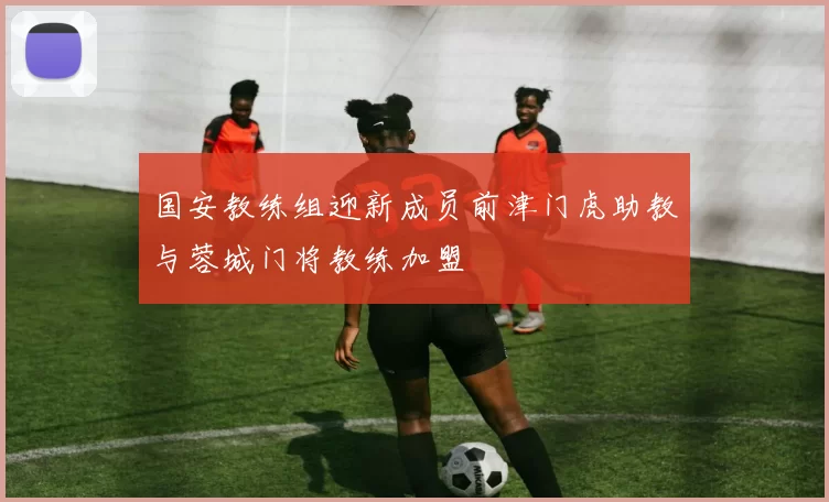 国安教练组迎新成员前津门虎助教与蓉城门将教练加盟