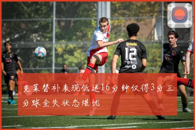 克莱替补表现低迷16分钟仅得3分三分球全失状态堪忧