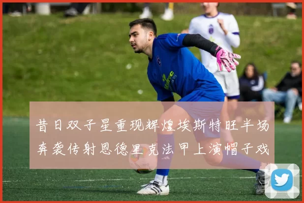 昔日双子星重现辉煌埃斯特旺半场奔袭传射恩德里克法甲上演帽子戏法