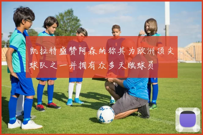 凯拉特盛赞阿森纳称其为欧洲顶尖球队之一并拥有众多天赋球员
