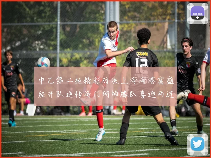 中乙第二轮精彩对决上海海港富盛经开队逆转海门珂缔缘队喜迎两连胜