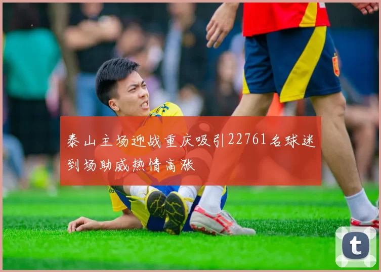 泰山主场迎战重庆吸引22761名球迷到场助威热情高涨